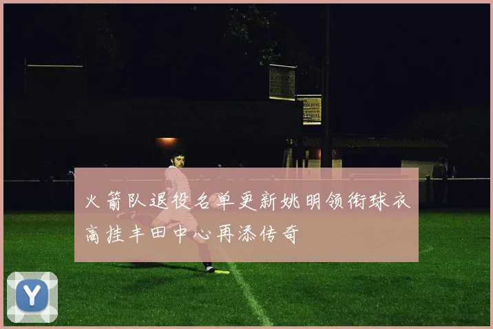 火箭队退役名单更新姚明领衔球衣高挂丰田中心再添传奇