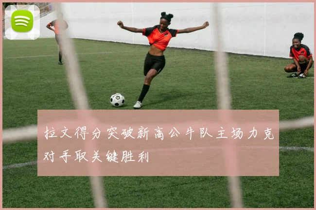 拉文得分突破新高公牛队主场力克对手取关键胜利