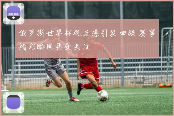 俄罗斯世界杯观后感引发回顾 赛事精彩瞬间再受关注