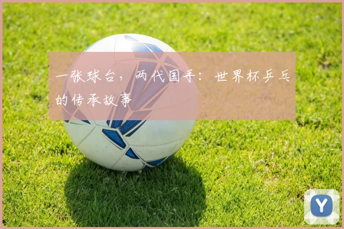 一张球台，两代国手：世界杯乒乓的传承故事