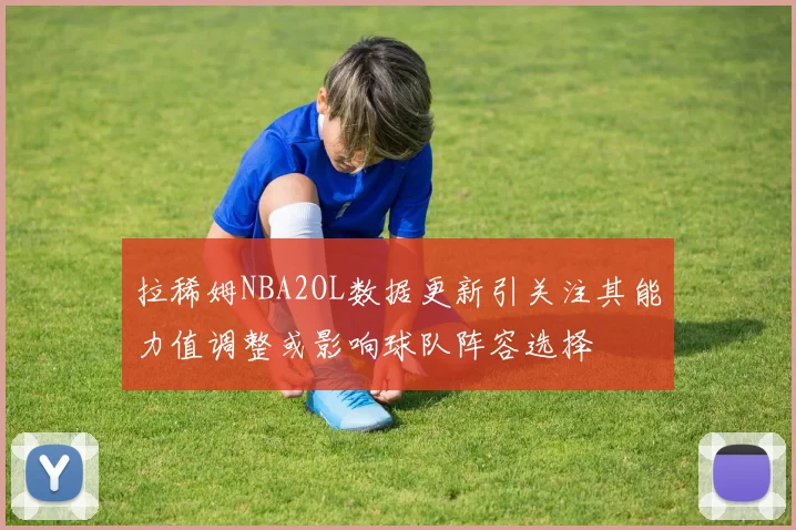 拉稀姆NBA2OL数据更新引关注其能力值调整或影响球队阵容选择