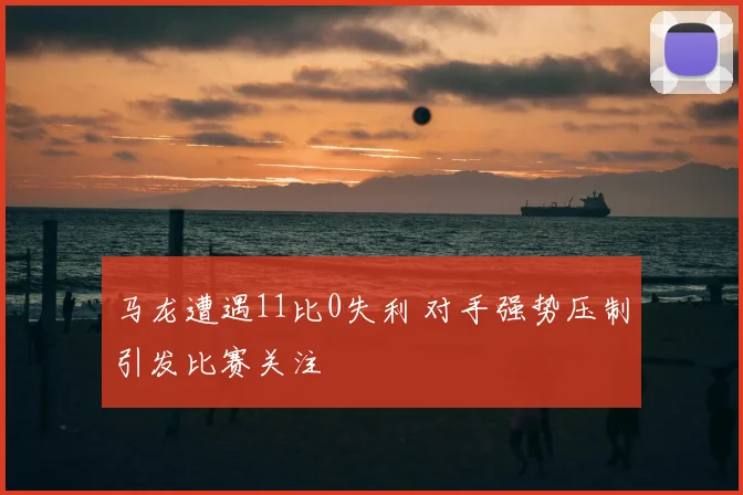 马龙遭遇11比0失利 对手强势压制引发比赛关注
