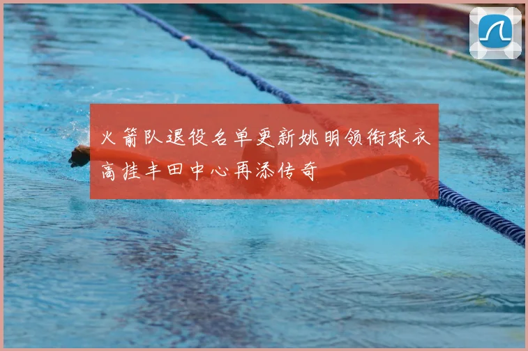 火箭队退役名单更新姚明领衔球衣高挂丰田中心再添传奇