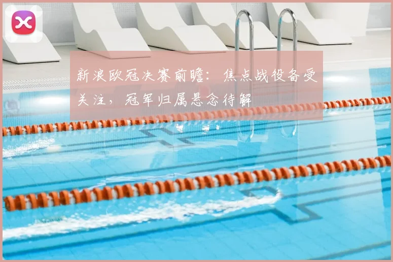 新浪欧冠决赛前瞻：焦点战役备受关注，冠军归属悬念待解