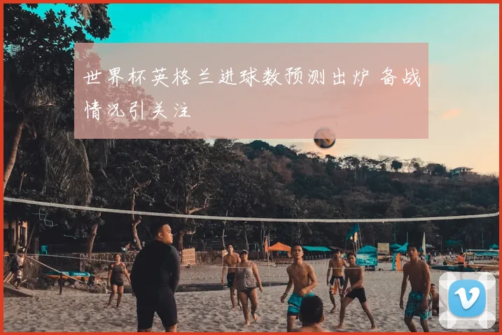 世界杯英格兰进球数预测出炉 备战情况引关注