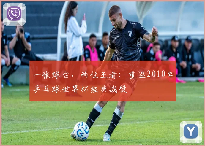 一张球台，两位王者：重温2010年乒乓球世界杯经典战役