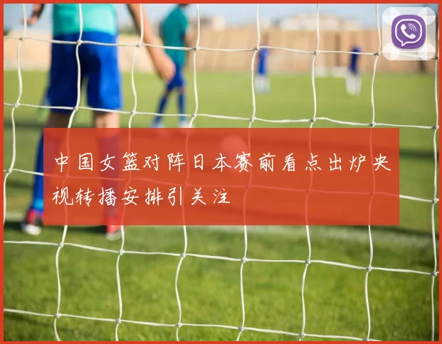 中国女篮对阵日本赛前看点出炉央视转播安排引关注