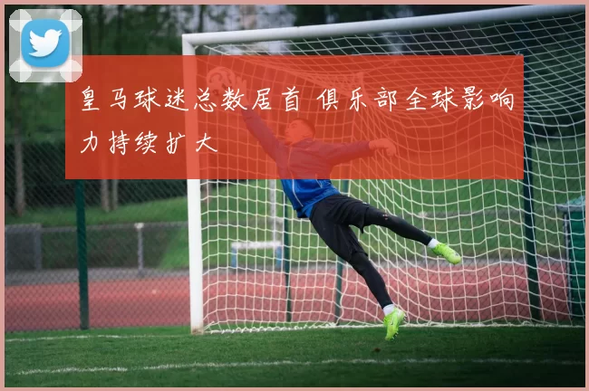 皇马球迷总数居首 俱乐部全球影响力持续扩大