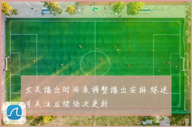 女足播出时间表调整播出安排 球迷可关注后续场次更新