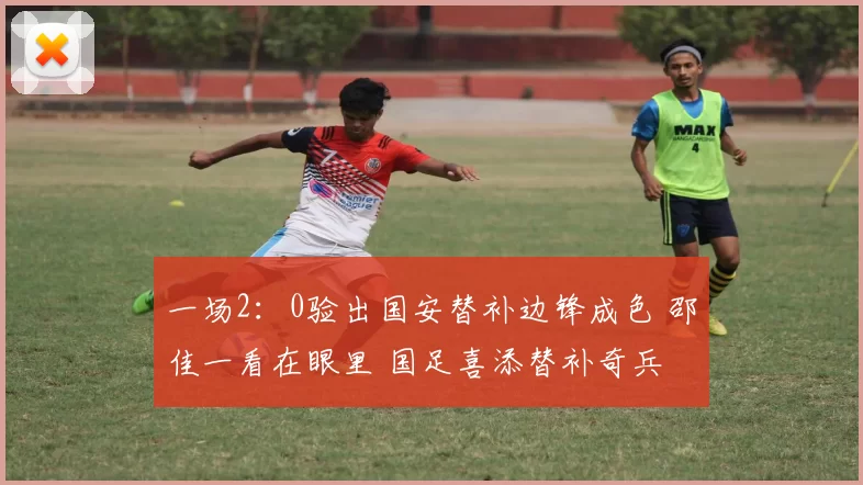 一场2：0验出国安替补边锋成色 邵佳一看在眼里 国足喜添替补奇兵